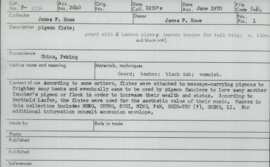 Documentation associated with Hearst Museum object titled Pigeon flute, accession number 9-9734, described as Pigeon flute; gourd with 2 bamboo pipes and black ink; bamboo tongue for tail ring; 13 cm. According to some writers, flutes were attached to message-carrying pigeons to frighten away hawks and eventually came to be used by pigeon fanciers to lure away another fancier’s pigeon or flock in order to increase their wealth and status. According to Berthold Laufer, the flutes were used for the aesthetic value of their music. Makers in this collection include: HUNG, CHUNG, KUEI, MING, PAN, SHIH-TZU (?), SHENG, LI.