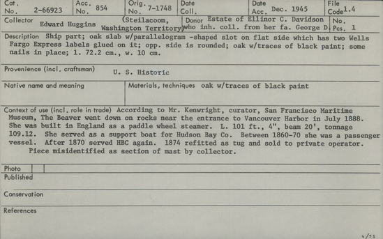 Documentation associated with Hearst Museum object titled Ship fragment, accession number 2-66923, described as Ship part from the Beaver.  Oak slab with parallelogram shaped slot on flat side which has two Wells Fargo Express labels glued on it; opposite side is rounded; oak with traces of black paint; some nails in place.  According to Mr. Kenwright, curator San Francisco Maritime Museum, The Beaver went down on rocks near the entrance to Vancouver Harbor in July 1888.  She was built in Engand as a paddle wheel steamer.  She was 101 feet and 9 inches long,  Beam 33 feet, tonnage 109.12.  She served as a support boat for Hudson Bay Company beginning in 1836.  In 1862 she was chartered by the Royal Navy to survey and chart the coast of the Colony of British Columbia.  Between 1860-1870 she was a passenger vessel.  After 1870 she served the Hudson Bay Company again.  In 1874 she was refitted as a tug boat and sold to a private operator.  Piece misidentified as section of mast by collector.