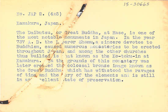 Hearst Museum object 2 of 2 titled Black-and-white negative, accession number 15-30665, described as 4 x 5" Negative. Kamakura, Japan. Great Buddha statue. Hoefler's original description: "Kamakura, Japan. The Daibutsu, or Great Buddha, at Hase, is one of the most notable monuments in Japan. In the year 737 A. D. the Emperor Shomu, a sincere devotee to Buddhism, caused numerous monasteries to be erected throughout Japan, and among the other churches thus builded is what known as the Ko-toku-in at Kamakura. In the grounds of this monastery was later erected the colossal bronze image known as the Great Buddha, which has withstood the ravages of time and the fury of the elements and is still in an excellent state of preservation.