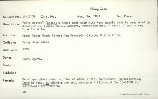 Documentation associated with Hearst Museum object titled Whip, accession number 16-11539, described as Wife beater" (cocosi); tapir hide whip with wood handle made by men; used disciplining female family members, grudge matches, and tests of endurance; length 4 feet, 6 inches.