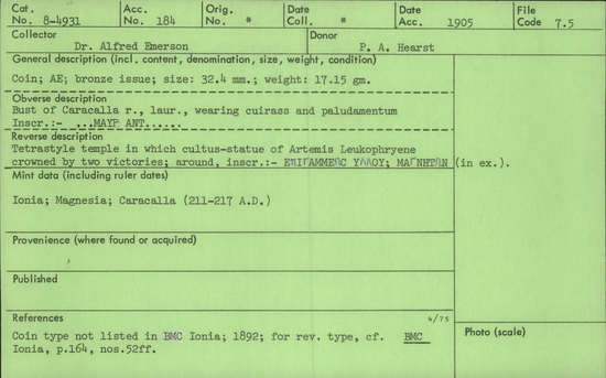 Documentation associated with Hearst Museum object titled Coin: æ, accession number 8-4931, described as Coin; AE; Greek. 17.15 grams, 32.4 mm. Caracalla, 211-217 AD. Magnesia, Greece. Obverse: ]MAYP ANT[ , bust of Caracalla r. laureate, wearing cuirass and paludamentum. Reverse: EΕΠΙΓΑΜΜΕΩC YΛΛOY, tetrastyle temple in which cultus-statue of Artemis Leukophryene (Latin: Diana) crowned by two victories; in exergue, MAΓNHTΩN.