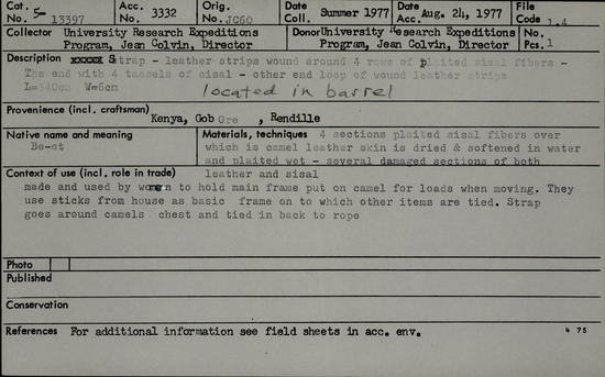 Documentation associated with Hearst Museum object titled Leather rope, accession number 5-13397, described as Be-et., Kenya, Gob Ore, Rendille. Summer, 1977. 5-13397, acc no. 3332. Orig. No. 60. File code: 1.4 Collector: Jean Colvin. Donor: Jean Colvin. Materials, techniques: 4 sections plaited signal fibers over which is camel leather skin is dried & softened in water and plaited wet- several damaged sections of both leather and sisal. Context of use: Made and used by women to hold main frame put on camel for loads when moving. They use sticks from house as basic frame on to which other items are tied. Strap goes around camel's chest and tied in back to rope. Description: Strap- leather strips wound around 4 rows of plaited sisal fibers- The end with 4 tassels of sisal- other end loop of wound leather strips. L=340 cm. W=6 cm. References: for additional information see field sheets in acc. env.