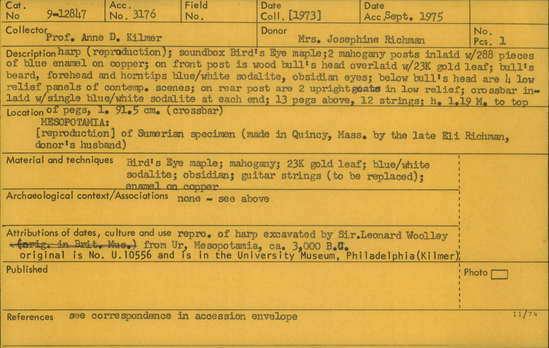 Documentation associated with Hearst Museum object titled Lyre, accession number 9-12847, described as Harp reproduction; soundbox Bird's Eye maple; two mahogany posts inlaid with 288 pieces of blue enamel on copper; on front post is wood bull's head overlaid with 23K gold leaf; bull's beard, forehead and horn-tips blue/white sodalite, obsidian eyes; below bull's head are four low relief panels of contemporary scenes; on rear post are 2 upright goats in low relief; crossbar inlaid with single blue/white sodalite at each end; 13 pegs above, 12 strings; height 1.19 m to top of pegs, length 91.5 cm (crossbar).  Reproduction of Sumerian specimen (made in Quincy, Mass. by Eli Richman). Original harp excavated by Sir Leonard Wooley from Ur, Mesopotamia, circa 3,000 BC. Original is no. U.10556 and is in the University Museum, Philadelphia (Kilmer).