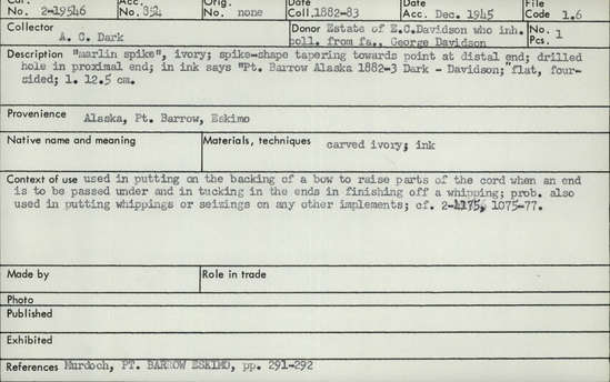 Documentation associated with Hearst Museum object titled Marlinspike, accession number 2-19546, described as Marlin spike."  Made of ivory.  Spike-shape tapering towards point at distal end, drilled hole at proximal end.  In ink says "Pt. Barrow Alaska 1882-3 Dark - Davidson."  Flat, four-sided.