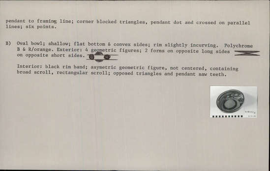 Documentation associated with Hearst Museum object titled Bowl, accession number 2-30129a,b, described as Bowls; pottery. a) Polychrome B and R/orange. Wide mouth, shallow jar.  Incurved rim; roughly seed-bowl type shape. Interior plain; exterior red rim band. Broad and narrow framing lines below rim; no lower framing lines. Continuous scalloped line around shoulders, pendant to framing line; corner blocked triangles, pendant dot and crossed on parallel lines; six points.  b) Oval bowl; shallow; flat bottom and convex sides; rim slightly incurving. Polychrome B and R/orange... (continued in Comments)