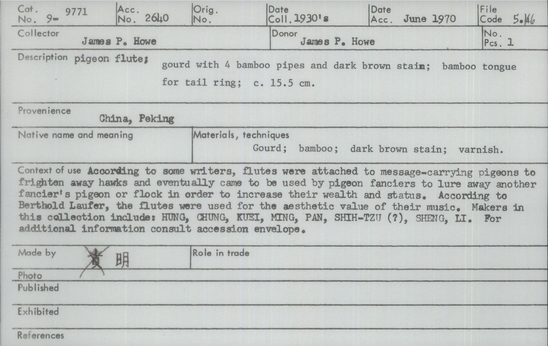 Documentation associated with Hearst Museum object titled Pigeon flute, accession number 9-9771, described as Pigeon flute; gourd with 4 bamboo pipes and dark brown stain; bamboo tongue for tail ring; 15.5 cm. According to some writers, flutes were attached to message-carrying pigeons to frighten away hawks and eventually came to be used by pigeon fanciers to lure away another fancier’s pigeon or flock in order to increase their wealth and status. According to Berthold Laufer, the flutes were used for the aesthetic value of their music. Makers in this collection include: HUNG, CHUNG, KUEI, MING, PAN, SHIH-TZU (?), SHENG, LI.