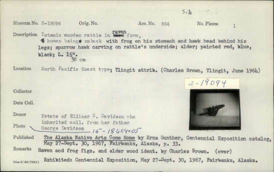 Documentation associated with Hearst Museum object titled Rattle, accession number 2-19094, described as Totemic wooden rattle in raven form, human being on back with frog on his stomach and hawk head behind his legs, raven "ears" connect with head of human figure, sparrow hawk carving on underside; alder; painted red, blue, and black. Frog sitting on human figure is sticking its tongue into mouth of human. Raven head with frog in mouth refers to a myth where raven took frog in its mouth and descended to the depths of the sea, frog acting as lungs for raven. Raven, frog and wood identified by Charles Brown.